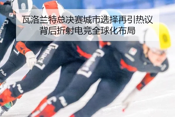 瓦洛兰特总决赛城市选择再引热议 背后折射电竞全球化布局